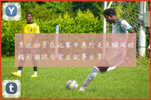 男运动员在比赛中意外走光瞬间的精彩捕捉与背后故事分享