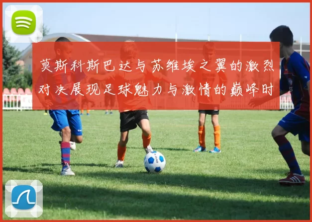 莫斯科斯巴达与苏维埃之翼的激烈对决展现足球魅力与激情的巅峰时刻