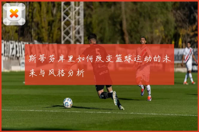 斯蒂芬库里如何改变篮球运动的未来与风格分析