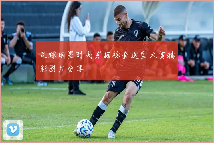 足球明星时尚穿搭袜套造型大赏精彩图片分享