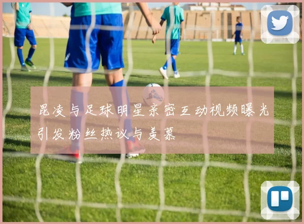 昆凌与足球明星亲密互动视频曝光引发粉丝热议与羡慕